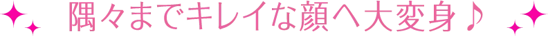 隅々までキレイな顔へ大変身♪